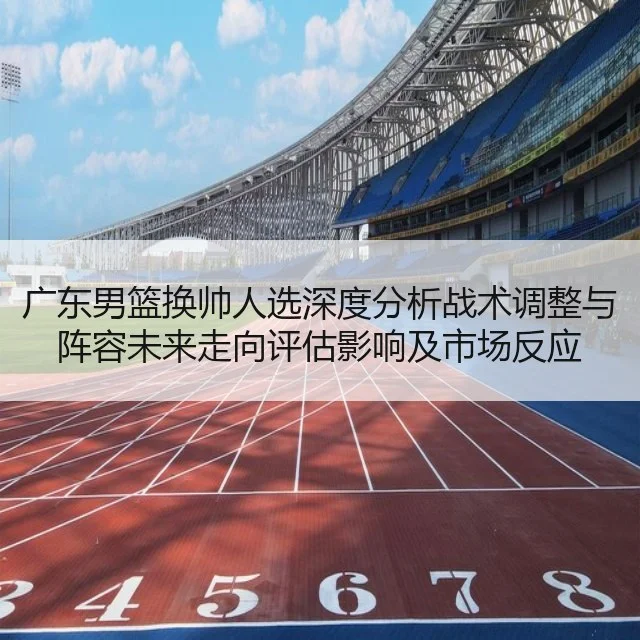 广东男篮换帅人选深度分析战术调整与阵容未来走向评估影响及市场反应