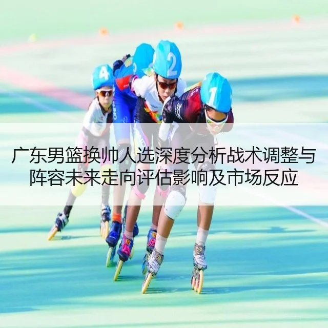 广东男篮换帅人选深度分析战术调整与阵容未来走向评估影响及市场反应